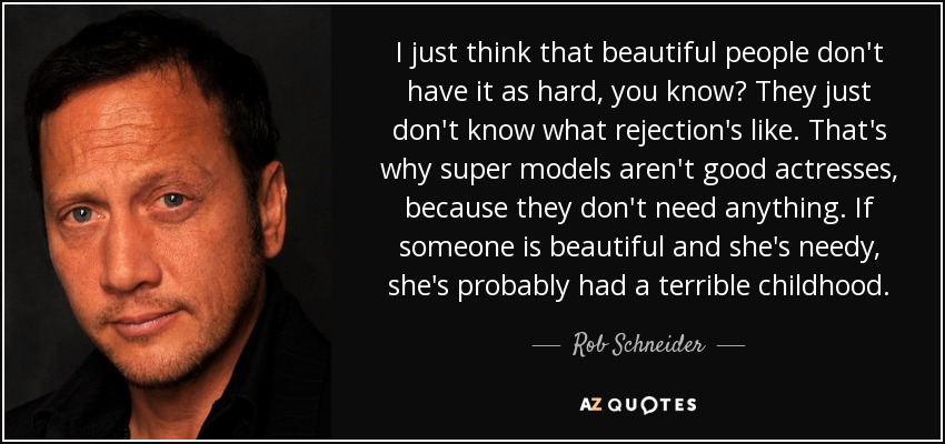 I just think that beautiful people don't have it as hard, you know? They just don't know what rejection's like. That's why super models aren't good actresses, because they don't need anything. If someone is beautiful and she's needy, she's probably had a terrible childhood. - Rob Schneider