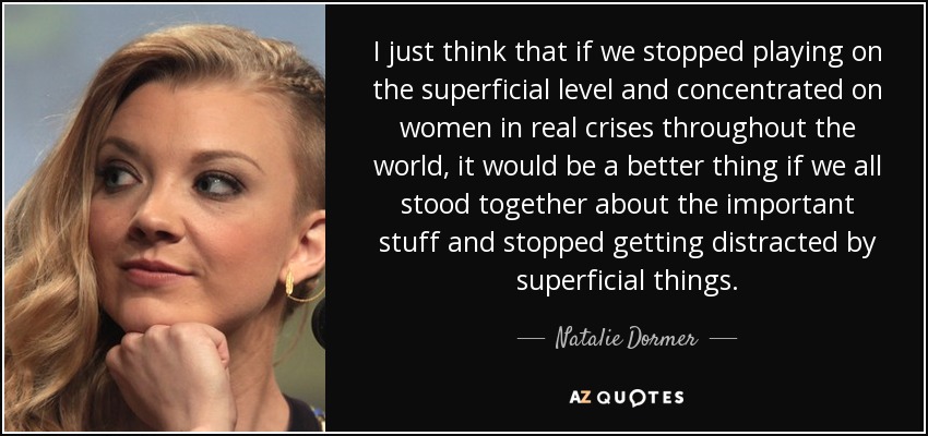 I just think that if we stopped playing on the superficial level and concentrated on women in real crises throughout the world, it would be a better thing if we all stood together about the important stuff and stopped getting distracted by superficial things. - Natalie Dormer