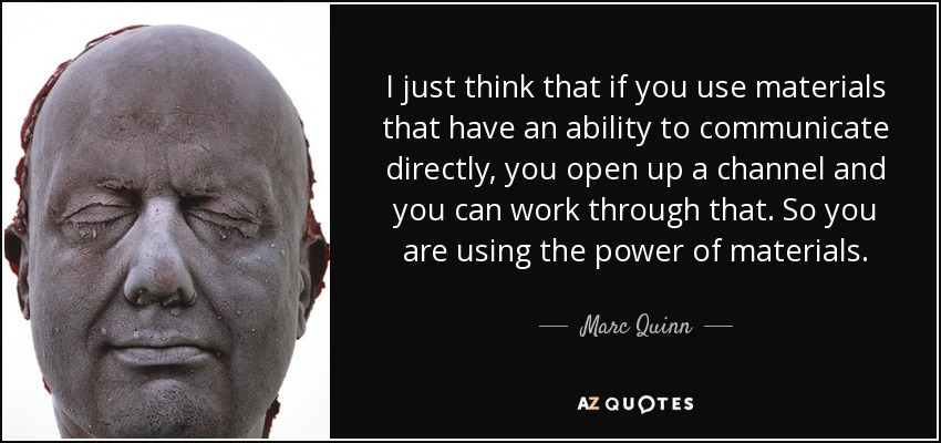 I just think that if you use materials that have an ability to communicate directly, you open up a channel and you can work through that. So you are using the power of materials. - Marc Quinn