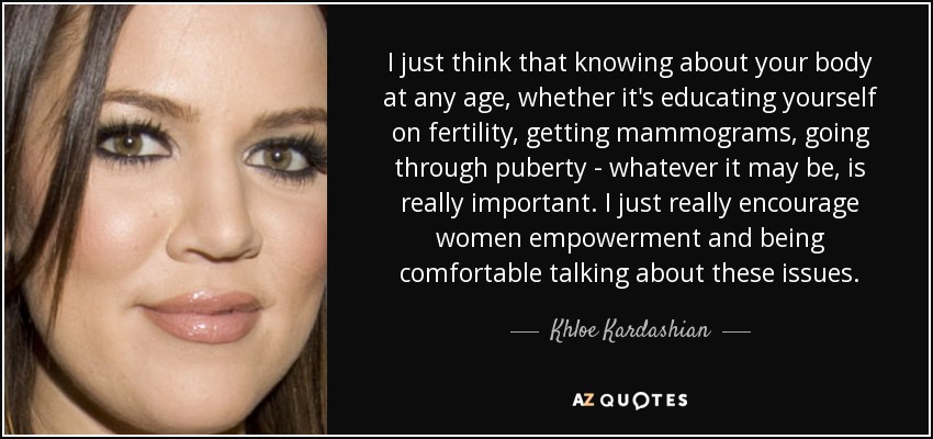 I just think that knowing about your body at any age, whether it's educating yourself on fertility, getting mammograms, going through puberty - whatever it may be, is really important. I just really encourage women empowerment and being comfortable talking about these issues. - Khloe Kardashian