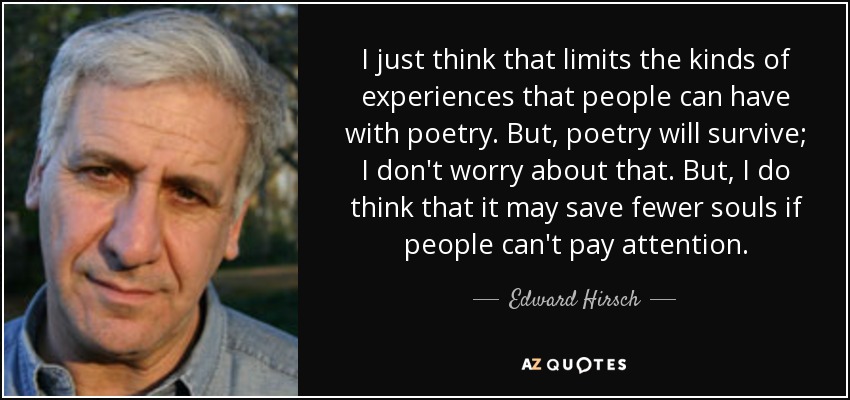 I just think that limits the kinds of experiences that people can have with poetry. But, poetry will survive; I don't worry about that. But, I do think that it may save fewer souls if people can't pay attention. - Edward Hirsch