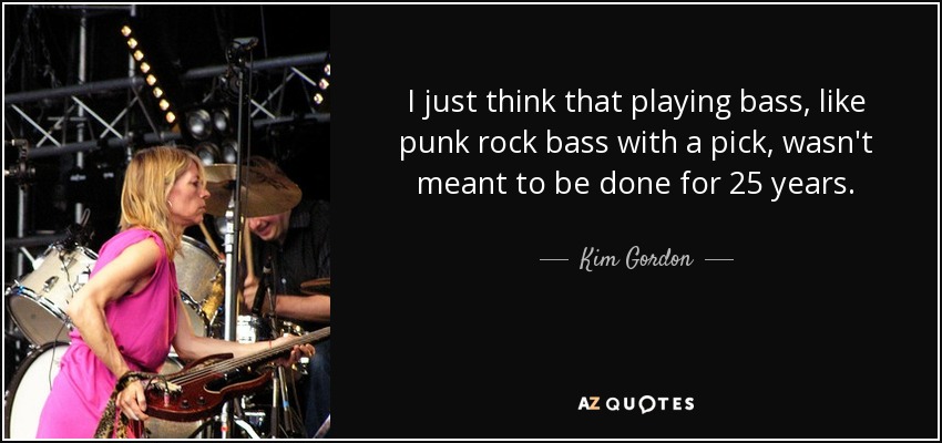 I just think that playing bass, like punk rock bass with a pick, wasn't meant to be done for 25 years. - Kim Gordon