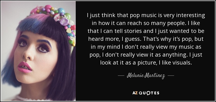 I just think that pop music is very interesting in how it can reach so many people. I like that I can tell stories and I just wanted to be heard more, I guess. That's why it's pop, but in my mind I don't really view my music as pop, I don't really view it as anything. I just look at it as a picture, I like visuals. - Melanie Martinez