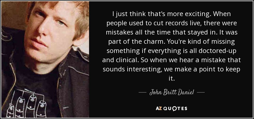 I just think that's more exciting. When people used to cut records live, there were mistakes all the time that stayed in. It was part of the charm. You're kind of missing something if everything is all doctored-up and clinical. So when we hear a mistake that sounds interesting, we make a point to keep it. - John Britt Daniel