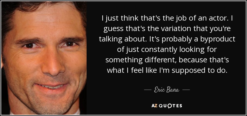 I just think that's the job of an actor. I guess that's the variation that you're talking about. It's probably a byproduct of just constantly looking for something different, because that's what I feel like I'm supposed to do. - Eric Bana