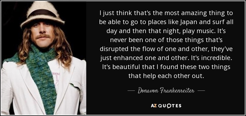 I just think that's the most amazing thing to be able to go to places like Japan and surf all day and then that night, play music. It's never been one of those things that's disrupted the flow of one and other, they've just enhanced one and other. It's incredible. It's beautiful that I found these two things that help each other out. - Donavon Frankenreiter