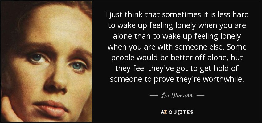 I just think that sometimes it is less hard to wake up feeling lonely when you are alone than to wake up feeling lonely when you are with someone else. Some people would be better off alone, but they feel they've got to get hold of someone to prove they're worthwhile. - Liv Ullmann