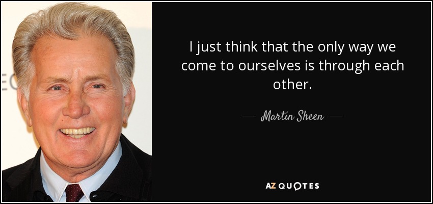 I just think that the only way we come to ourselves is through each other. - Martin Sheen