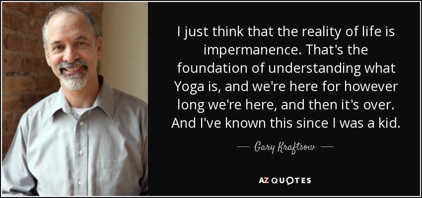 I just think that the reality of life is impermanence. That's the foundation of understanding what Yoga is, and we're here for however long we're here, and then it's over. And I've known this since I was a kid. - Gary Kraftsow