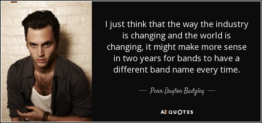 I just think that the way the industry is changing and the world is changing, it might make more sense in two years for bands to have a different band name every time. - Penn Dayton Badgley