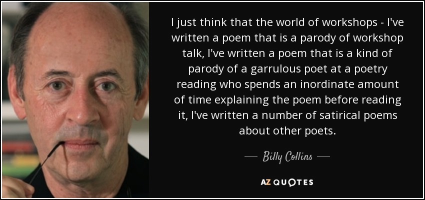 I just think that the world of workshops - I've written a poem that is a parody of workshop talk, I've written a poem that is a kind of parody of a garrulous poet at a poetry reading who spends an inordinate amount of time explaining the poem before reading it, I've written a number of satirical poems about other poets. - Billy Collins