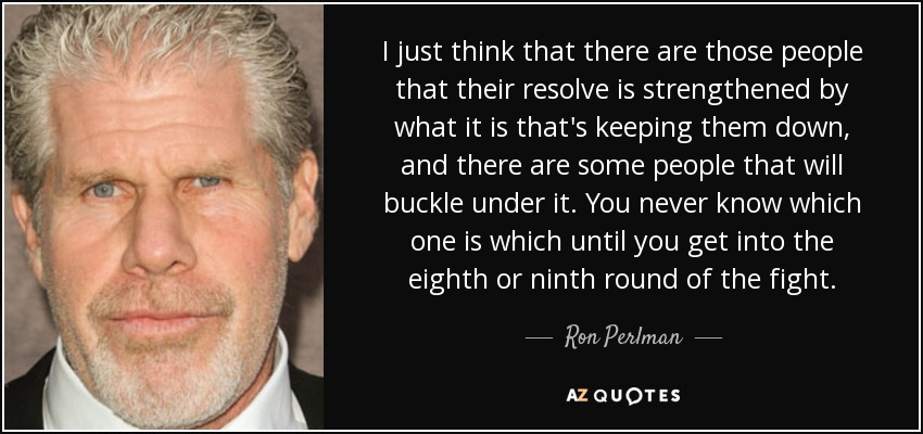 I just think that there are those people that their resolve is strengthened by what it is that's keeping them down, and there are some people that will buckle under it. You never know which one is which until you get into the eighth or ninth round of the fight. - Ron Perlman