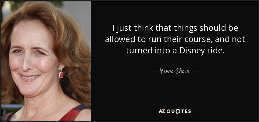 I just think that things should be allowed to run their course, and not turned into a Disney ride. - Fiona Shaw