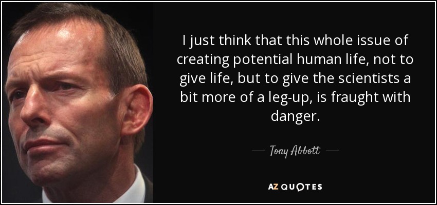 I just think that this whole issue of creating potential human life, not to give life, but to give the scientists a bit more of a leg-up, is fraught with danger. - Tony Abbott