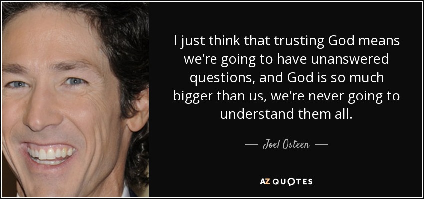 I just think that trusting God means we're going to have unanswered questions, and God is so much bigger than us, we're never going to understand them all. - Joel Osteen