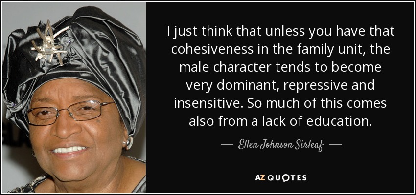 I just think that unless you have that cohesiveness in the family unit, the male character tends to become very dominant, repressive and insensitive. So much of this comes also from a lack of education. - Ellen Johnson Sirleaf