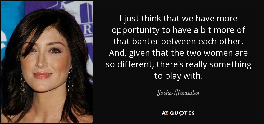 I just think that we have more opportunity to have a bit more of that banter between each other. And, given that the two women are so different, there's really something to play with. - Sasha Alexander