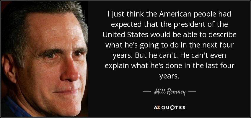 I just think the American people had expected that the president of the United States would be able to describe what he's going to do in the next four years. But he can't. He can't even explain what he's done in the last four years. - Mitt Romney