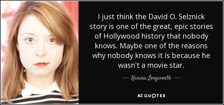 I just think the David O. Selznick story is one of the great, epic stories of Hollywood history that nobody knows. Maybe one of the reasons why nobody knows it is because he wasn't a movie star. - Karina Longworth