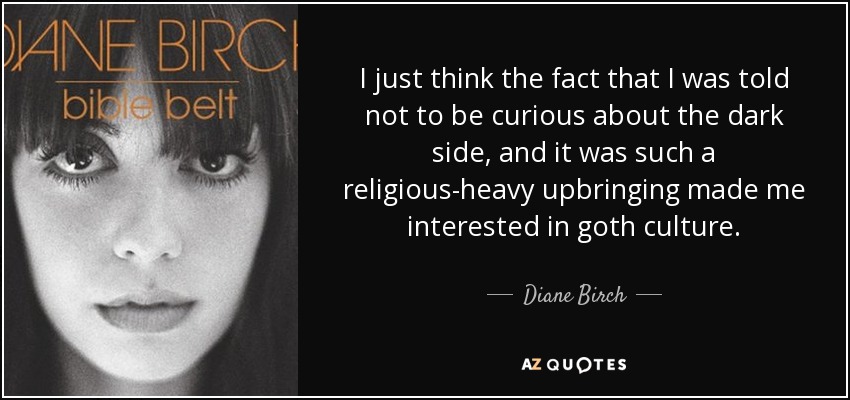 I just think the fact that I was told not to be curious about the dark side, and it was such a religious-heavy upbringing made me interested in goth culture. - Diane Birch