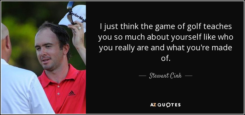 I just think the game of golf teaches you so much about yourself like who you really are and what you're made of. - Stewart Cink