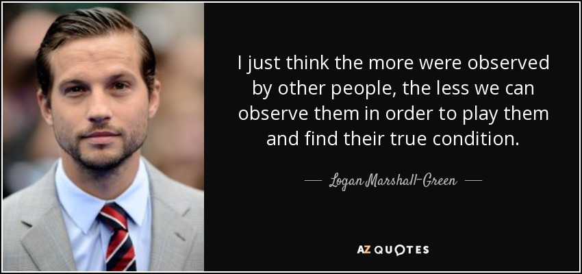 I just think the more were observed by other people, the less we can observe them in order to play them and find their true condition. - Logan Marshall-Green