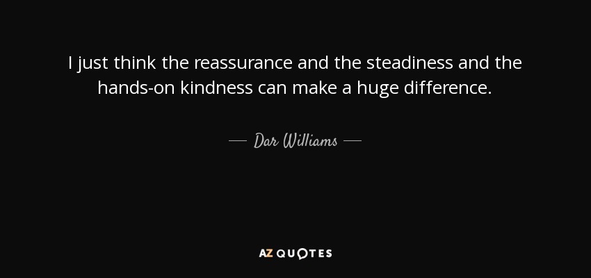 I just think the reassurance and the steadiness and the hands-on kindness can make a huge difference. - Dar Williams