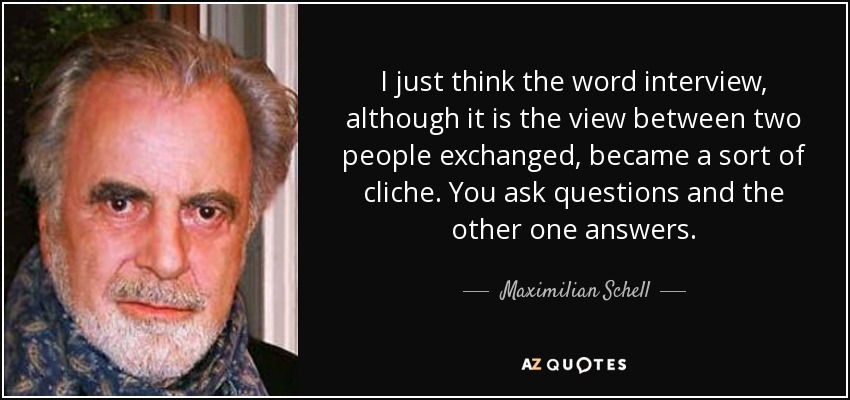 I just think the word interview, although it is the view between two people exchanged, became a sort of cliche. You ask questions and the other one answers. - Maximilian Schell