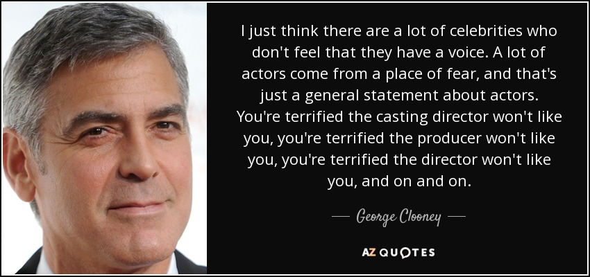 I just think there are a lot of celebrities who don't feel that they have a voice. A lot of actors come from a place of fear, and that's just a general statement about actors. You're terrified the casting director won't like you, you're terrified the producer won't like you, you're terrified the director won't like you, and on and on. - George Clooney