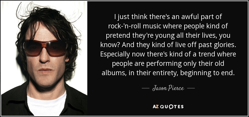 I just think there's an awful part of rock-'n-roll music where people kind of pretend they're young all their lives, you know? And they kind of live off past glories. Especially now there's kind of a trend where people are performing only their old albums, in their entirety, beginning to end. - Jason Pierce