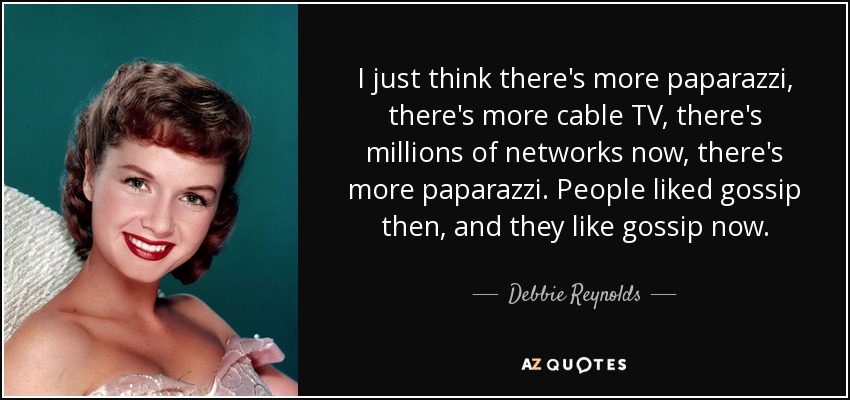 I just think there's more paparazzi, there's more cable TV, there's millions of networks now, there's more paparazzi. People liked gossip then, and they like gossip now. - Debbie Reynolds