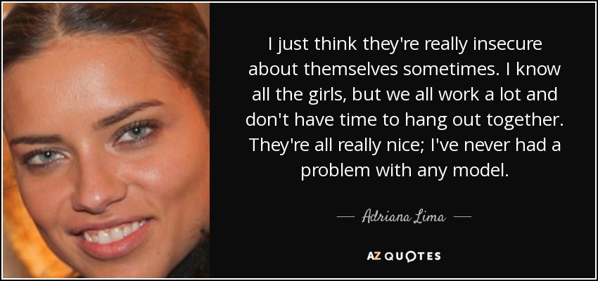 I just think they're really insecure about themselves sometimes. I know all the girls, but we all work a lot and don't have time to hang out together. They're all really nice; I've never had a problem with any model. - Adriana Lima