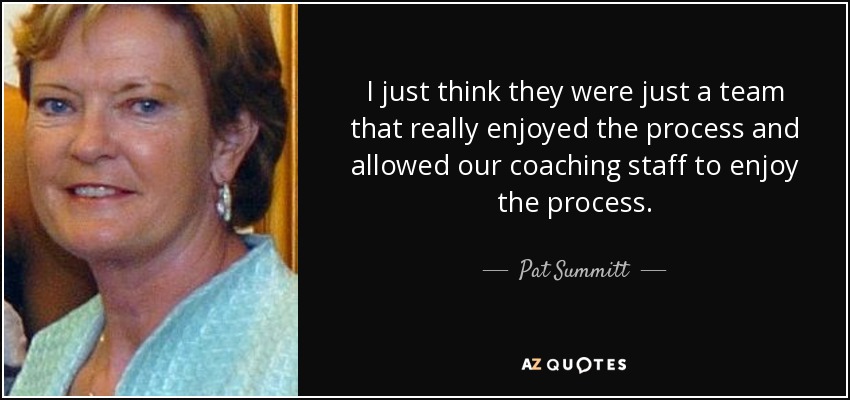 I just think they were just a team that really enjoyed the process and allowed our coaching staff to enjoy the process. - Pat Summitt