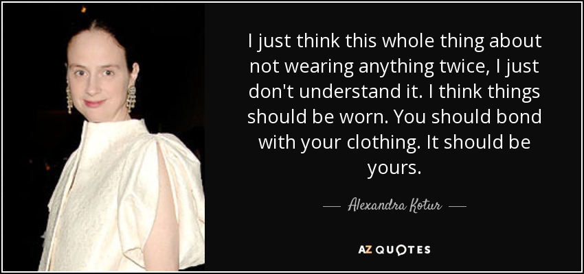 I just think this whole thing about not wearing anything twice, I just don't understand it. I think things should be worn. You should bond with your clothing. It should be yours. - Alexandra Kotur