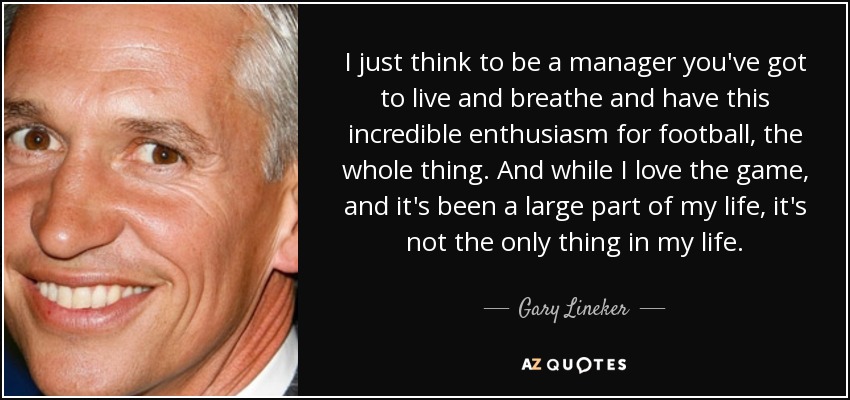 I just think to be a manager you've got to live and breathe and have this incredible enthusiasm for football, the whole thing. And while I love the game, and it's been a large part of my life, it's not the only thing in my life. - Gary Lineker