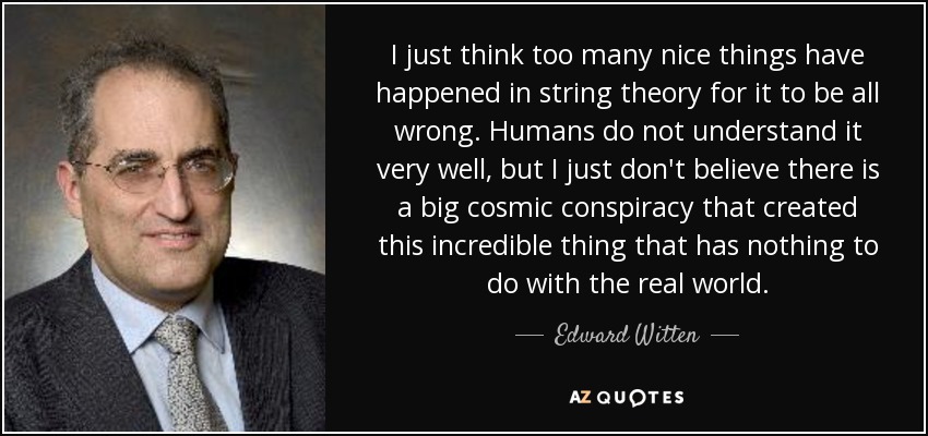 I just think too many nice things have happened in string theory for it to be all wrong. Humans do not understand it very well, but I just don't believe there is a big cosmic conspiracy that created this incredible thing that has nothing to do with the real world. - Edward Witten