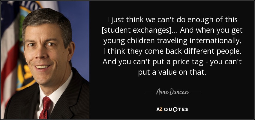 I just think we can't do enough of this [student exchanges]... And when you get young children traveling internationally, I think they come back different people. And you can't put a price tag - you can't put a value on that. - Arne Duncan