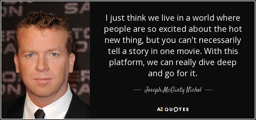 I just think we live in a world where people are so excited about the hot new thing, but you can't necessarily tell a story in one movie. With this platform, we can really dive deep and go for it. - Joseph McGinty Nichol