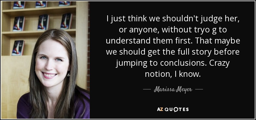 I just think we shouldn't judge her, or anyone, without tryo g to understand them first. That maybe we should get the full story before jumping to conclusions. Crazy notion, I know. - Marissa Meyer