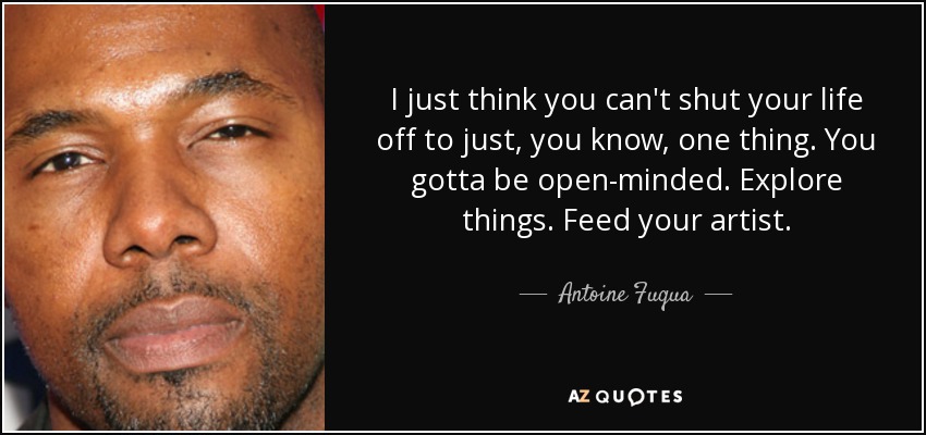 I just think you can't shut your life off to just, you know, one thing. You gotta be open-minded. Explore things. Feed your artist. - Antoine Fuqua