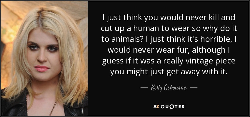 I just think you would never kill and cut up a human to wear so why do it to animals? I just think it's horrible, I would never wear fur, although I guess if it was a really vintage piece you might just get away with it. - Kelly Osbourne