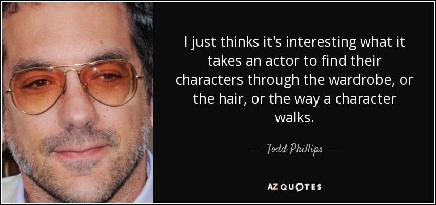 I just thinks it's interesting what it takes an actor to find their characters through the wardrobe, or the hair, or the way a character walks. - Todd Phillips