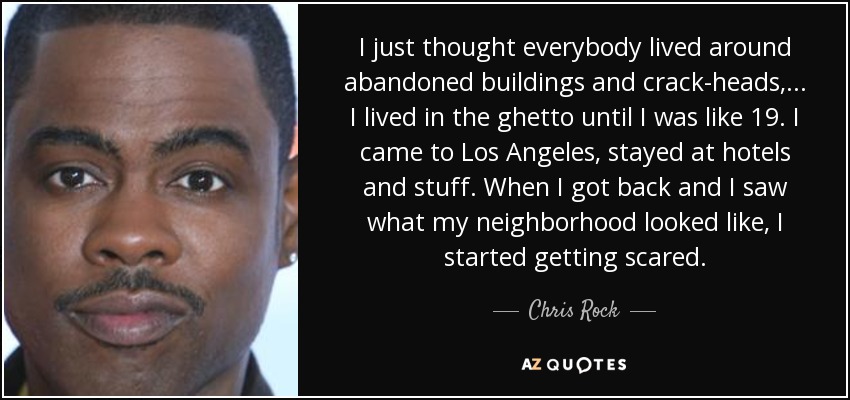 I just thought everybody lived around abandoned buildings and crack-heads, ... I lived in the ghetto until I was like 19. I came to Los Angeles, stayed at hotels and stuff. When I got back and I saw what my neighborhood looked like, I started getting scared. - Chris Rock