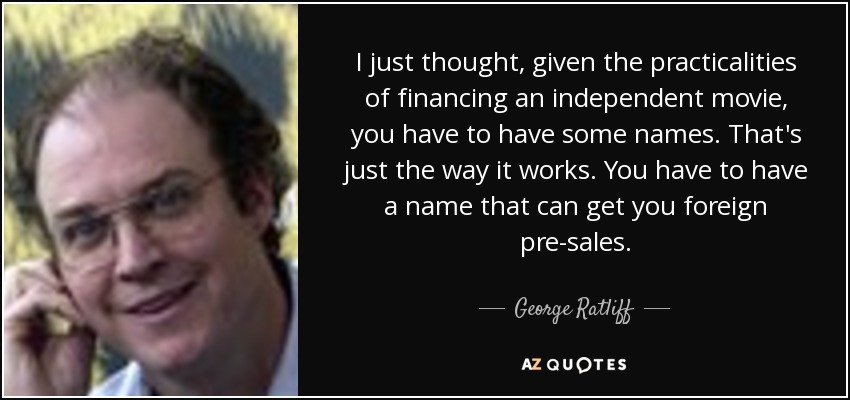 I just thought, given the practicalities of financing an independent movie, you have to have some names. That's just the way it works. You have to have a name that can get you foreign pre-sales. - George Ratliff