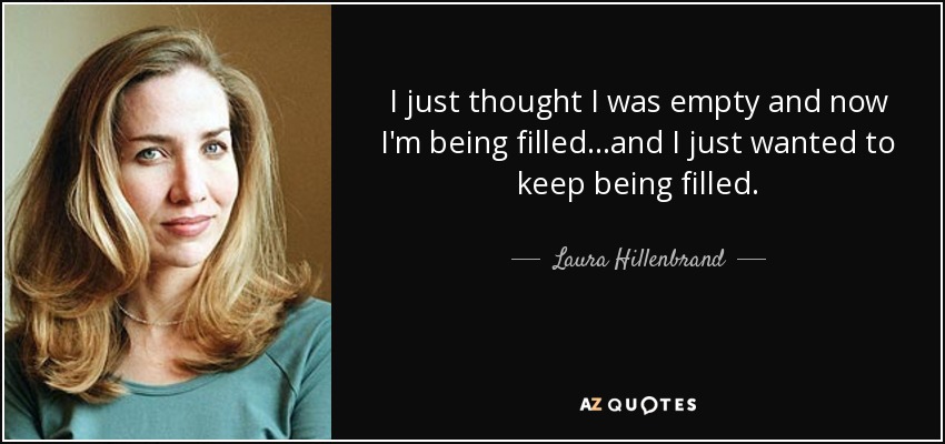 I just thought I was empty and now I'm being filled...and I just wanted to keep being filled. - Laura Hillenbrand