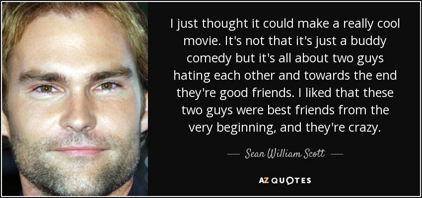 I just thought it could make a really cool movie. It's not that it's just a buddy comedy but it's all about two guys hating each other and towards the end they're good friends. I liked that these two guys were best friends from the very beginning, and they're crazy. - Sean William Scott
