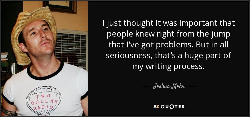 I just thought it was important that people knew right from the jump that I've got problems. But in all seriousness, that's a huge part of my writing process. - Joshua Mohr