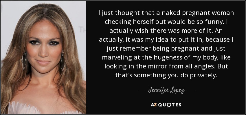 I just thought that a naked pregnant woman checking herself out would be so funny. I actually wish there was more of it. An actually, it was my idea to put it in, because I just remember being pregnant and just marveling at the hugeness of my body, like looking in the mirror from all angles. But that's something you do privately. - Jennifer Lopez