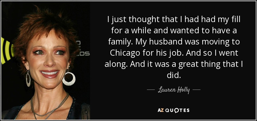 I just thought that I had had my fill for a while and wanted to have a family. My husband was moving to Chicago for his job. And so I went along. And it was a great thing that I did. - Lauren Holly