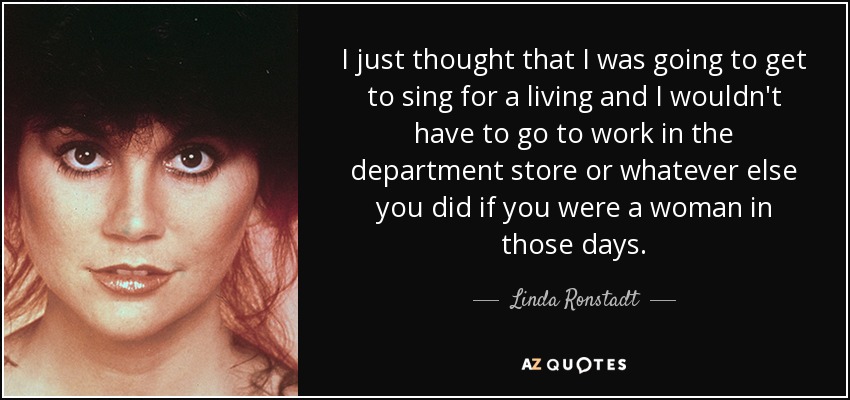 I just thought that I was going to get to sing for a living and I wouldn't have to go to work in the department store or whatever else you did if you were a woman in those days. - Linda Ronstadt